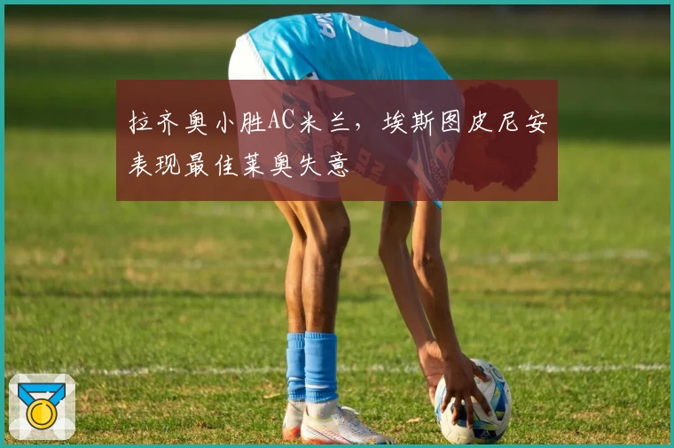 拉齐奥小胜AC米兰，埃斯图皮尼安表现最佳莱奥失意