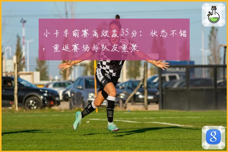 小卡季前赛高效轰35分：状态不错，重返赛场与队友重聚