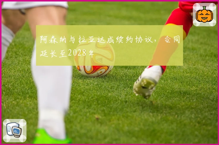 阿森纳与拉亚达成续约协议，合同延长至2028年
