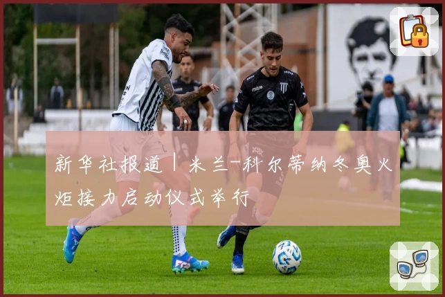 新华社报道｜米兰-科尔蒂纳冬奥火炬接力启动仪式举行