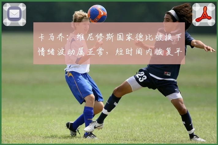 卡马乔：维尼修斯国家德比被换下情绪波动属正常，短时间内恢复平静