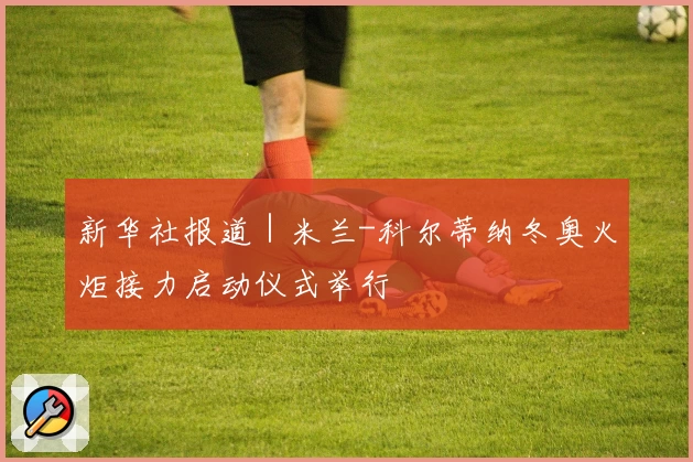 新华社报道｜米兰-科尔蒂纳冬奥火炬接力启动仪式举行