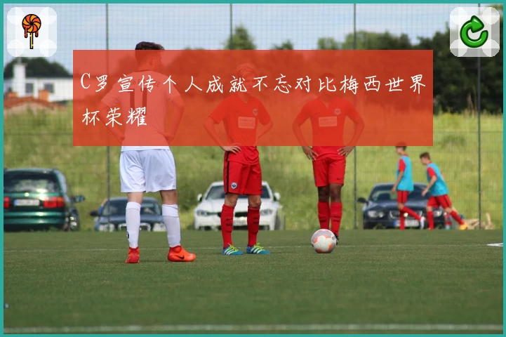 C罗宣传个人成就不忘对比梅西世界杯荣耀